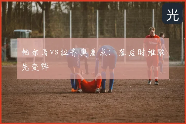 帕尔马vs拉齐奥看点：落后时谁敢先变阵